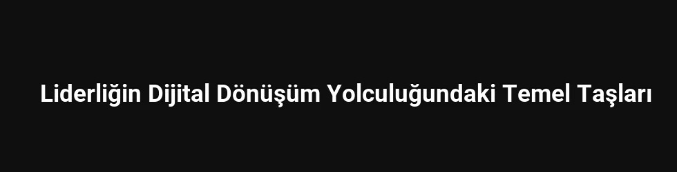 Liderliğin Dijital Dönüşüm Yolculuğundaki Temel Taşları