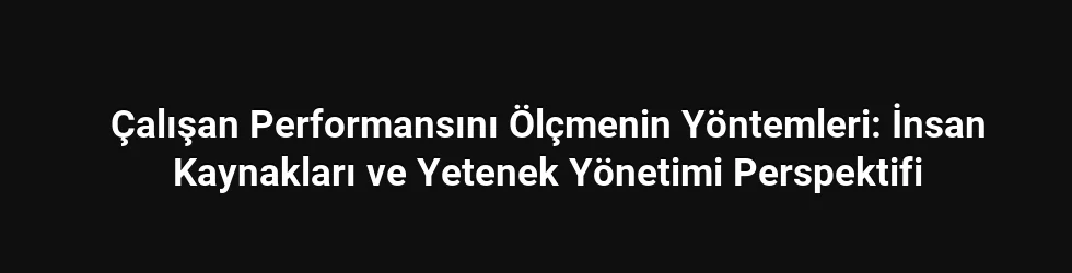 Çalışan Performansını Ölçmenin Yöntemleri: İnsan Kaynakları ve Yetenek Yönetimi Perspektifi