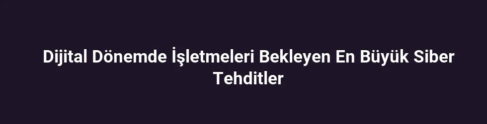 Dijital Dönemde İşletmeleri Bekleyen En Büyük Siber Tehditler