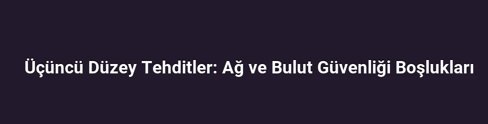Üçüncü Düzey Tehditler: Ağ ve Bulut Güvenliği Boşlukları