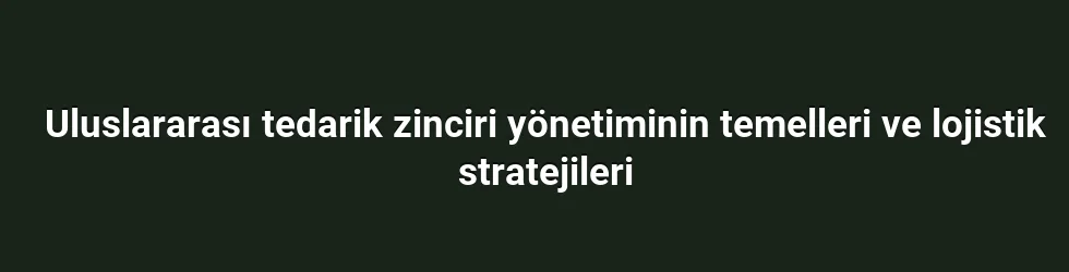 Uluslararası tedarik zinciri yönetiminin temelleri ve lojistik stratejileri