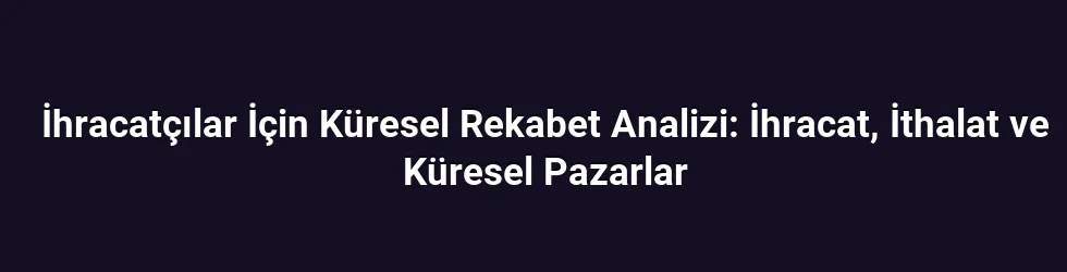 İhracatçılar İçin Küresel Rekabet Analizi: İhracat, İthalat ve Küresel Pazarlar
