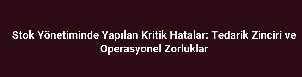 Stok Yönetiminde Yapılan Kritik Hatalar: Tedarik Zinciri ve Operasyonel Zorluklar