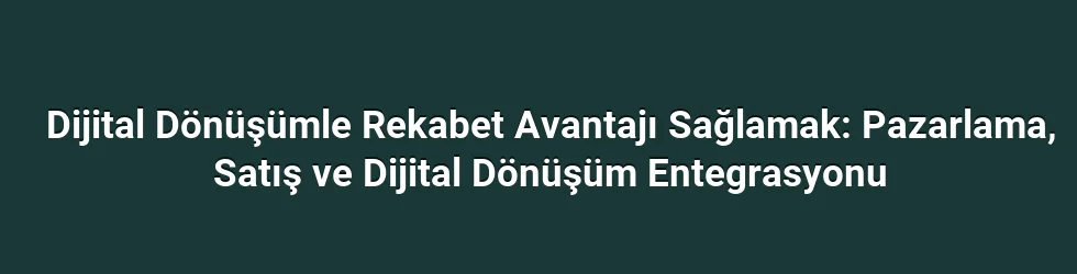 Dijital Dönüşümle Rekabet Avantajı Sağlamak: Pazarlama, Satış ve Dijital Dönüşüm Entegrasyonu