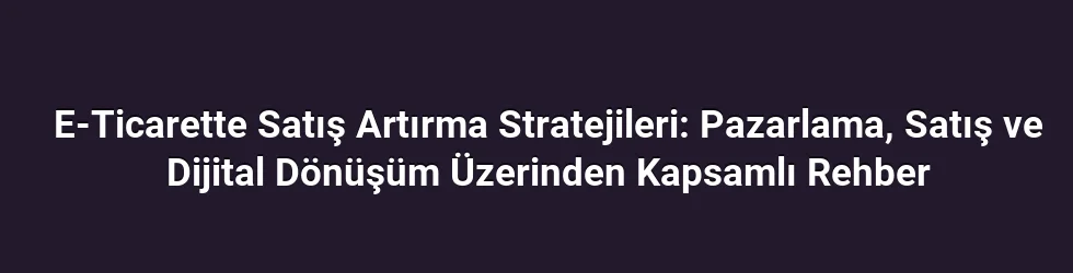 E-Ticarette Satış Artırma Stratejileri: Pazarlama, Satış ve Dijital Dönüşüm Üzerinden Kapsamlı Rehber