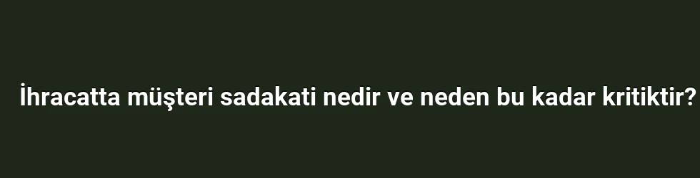 İhracatta müşteri sadakati nedir ve neden bu kadar kritiktir?