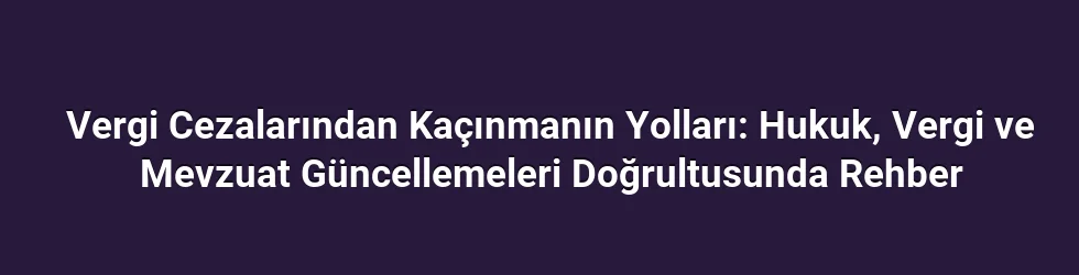 Vergi Cezalarından Kaçınmanın Yolları: Hukuk, Vergi ve Mevzuat Güncellemeleri Doğrultusunda Rehber