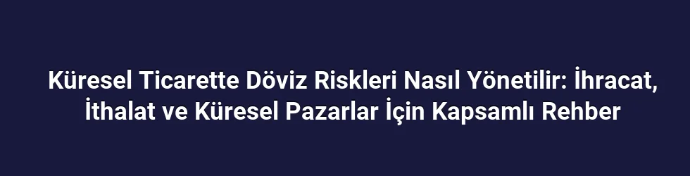 Küresel Ticarette Döviz Riskleri Nasıl Yönetilir: İhracat, İthalat ve Küresel Pazarlar İçin Kapsamlı Rehber