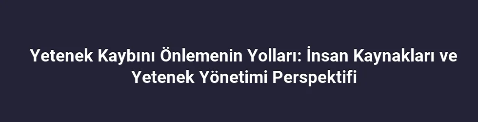 Yetenek Kaybını Önlemenin Yolları: İnsan Kaynakları ve Yetenek Yönetimi Perspektifi