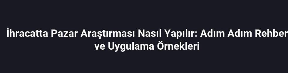 İhracatta Pazar Araştırması Nasıl Yapılır: Adım Adım Rehber ve Uygulama Örnekleri
