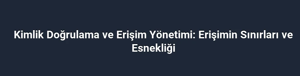 Kimlik Doğrulama ve Erişim Yönetimi: Erişimin Sınırları ve Esnekliği
