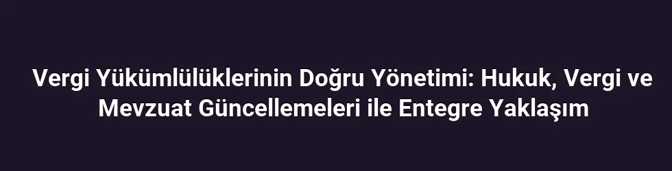 Vergi Yükümlülüklerinin Doğru Yönetimi: Hukuk, Vergi ve Mevzuat Güncellemeleri ile Entegre Yaklaşım