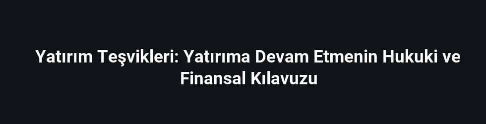 Yatırım Teşvikleri: Yatırıma Devam Etmenin Hukuki ve Finansal Kılavuzu