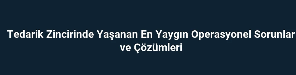Tedarik Zincirinde Yaşanan En Yaygın Operasyonel Sorunlar ve Çözümleri