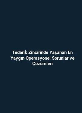 Tedarik Zincirinde Yaşanan En Yaygın Operasyonel Sorunlar ve Çözümleri