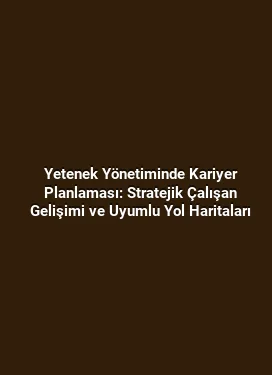 Yetenek Yönetiminde Kariyer Planlaması: Stratejik Çalışan Gelişimi ve Uyumlu Yol Haritaları