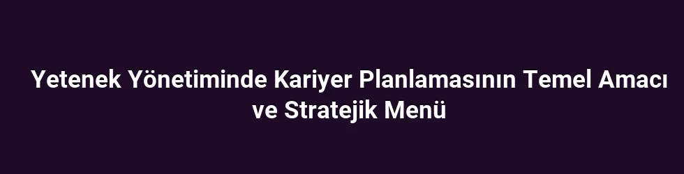 Yetenek Yönetiminde Kariyer Planlamasının Temel Amacı ve Stratejik Menü