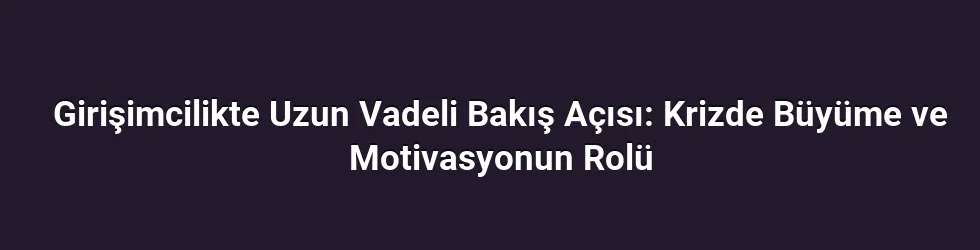 Girişimcilikte Uzun Vadeli Bakış Açısı: Krizde Büyüme ve Motivasyonun Rolü