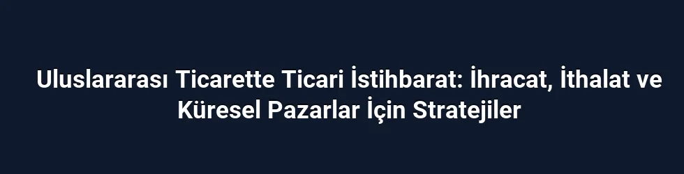 Uluslararası Ticarette Ticari İstihbarat: İhracat, İthalat ve Küresel Pazarlar İçin Stratejiler