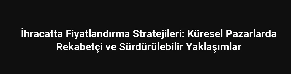 İhracatta Fiyatlandırma Stratejileri: Küresel Pazarlarda Rekabetçi ve Sürdürülebilir Yaklaşımlar