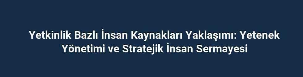 Yetkinlik Bazlı İnsan Kaynakları Yaklaşımı: Yetenek Yönetimi ve Stratejik İnsan Sermayesi