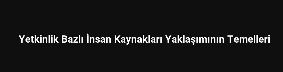 Yetkinlik Bazlı İnsan Kaynakları Yaklaşımının Temelleri