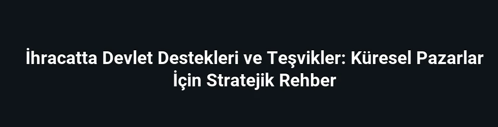 İhracatta Devlet Destekleri ve Teşvikler: Küresel Pazarlar İçin Stratejik Rehber
