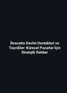 İhracatta Devlet Destekleri ve Teşvikler: Küresel Pazarlar İçin Stratejik Rehber
