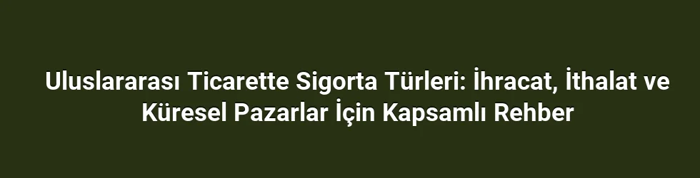 Uluslararası Ticarette Sigorta Türleri: İhracat, İthalat ve Küresel Pazarlar İçin Kapsamlı Rehber