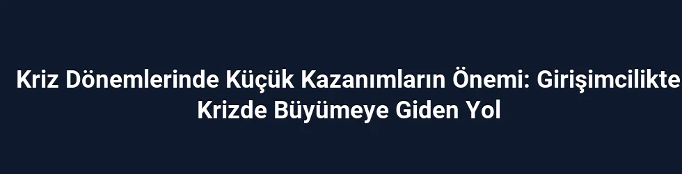 Kriz Dönemlerinde Küçük Kazanımların Önemi: Girişimcilikte Krizde Büyümeye Giden Yol
