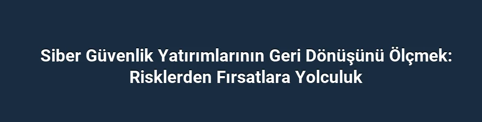 Siber Güvenlik Yatırımlarının Geri Dönüşünü Ölçmek: Risklerden Fırsatlara Yolculuk