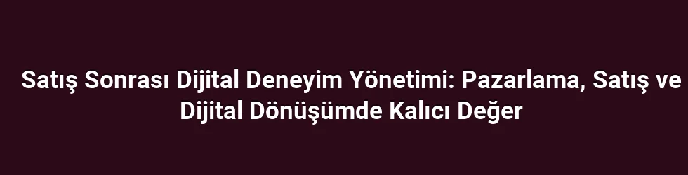 Satış Sonrası Dijital Deneyim Yönetimi: Pazarlama, Satış ve Dijital Dönüşümde Kalıcı Değer