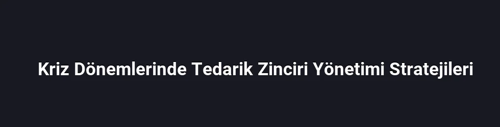Kriz Dönemlerinde Tedarik Zinciri Yönetimi Stratejileri