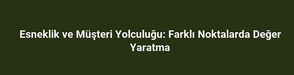 Esneklik ve Müşteri Yolculuğu: Farklı Noktalarda Değer Yaratma