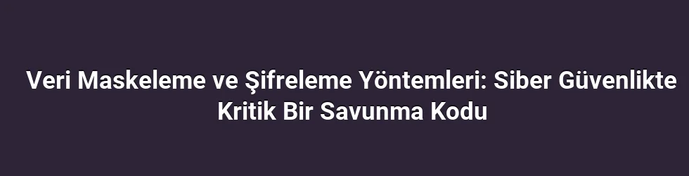Veri Maskeleme ve Şifreleme Yöntemleri: Siber Güvenlikte Kritik Bir Savunma Kodu