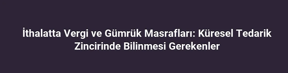İthalatta Vergi ve Gümrük Masrafları: Küresel Tedarik Zincirinde Bilinmesi Gerekenler