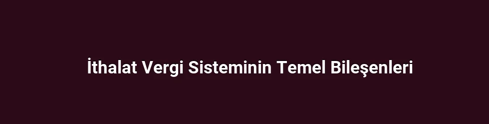 İthalat Vergi Sisteminin Temel Bileşenleri