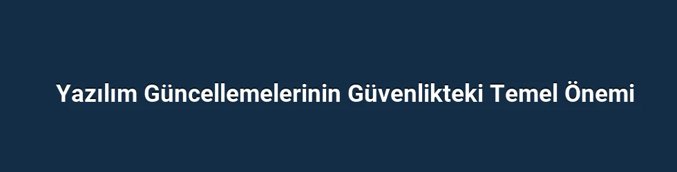 Yazılım Güncellemelerinin Güvenlikteki Temel Önemi