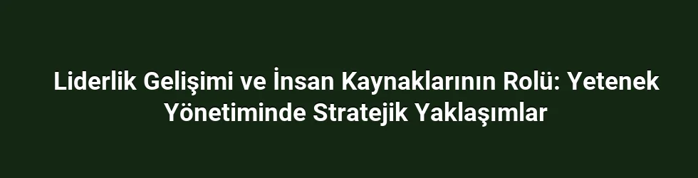 Liderlik Gelişimi ve İnsan Kaynaklarının Rolü: Yetenek Yönetiminde Stratejik Yaklaşımlar