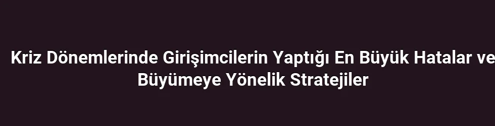 Kriz Dönemlerinde Girişimcilerin Yaptığı En Büyük Hatalar ve Büyümeye Yönelik Stratejiler