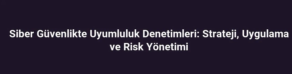 Siber Güvenlikte Uyumluluk Denetimleri: Strateji, Uygulama ve Risk Yönetimi