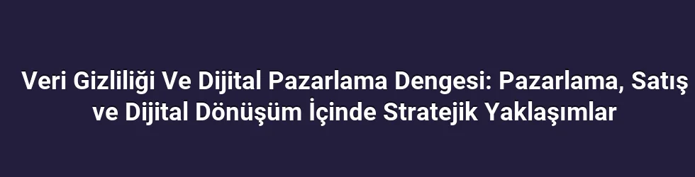 Veri Gizliliği Ve Dijital Pazarlama Dengesi: Pazarlama, Satış ve Dijital Dönüşüm İçinde Stratejik Yaklaşımlar