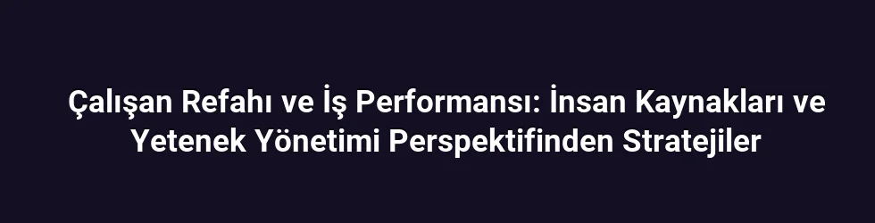 Çalışan Refahı ve İş Performansı: İnsan Kaynakları ve Yetenek Yönetimi Perspektifinden Stratejiler