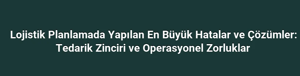 Lojistik Planlamada Yapılan En Büyük Hatalar ve Çözümler: Tedarik Zinciri ve Operasyonel Zorluklar