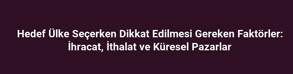 Hedef Ülke Seçerken Dikkat Edilmesi Gereken Faktörler: İhracat, İthalat ve Küresel Pazarlar