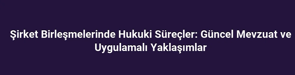 Şirket Birleşmelerinde Hukuki Süreçler: Güncel Mevzuat ve Uygulamalı Yaklaşımlar