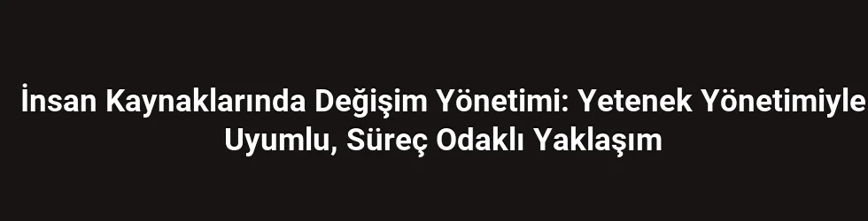 İnsan Kaynaklarında Değişim Yönetimi: Yetenek Yönetimiyle Uyumlu, Süreç Odaklı Yaklaşım
