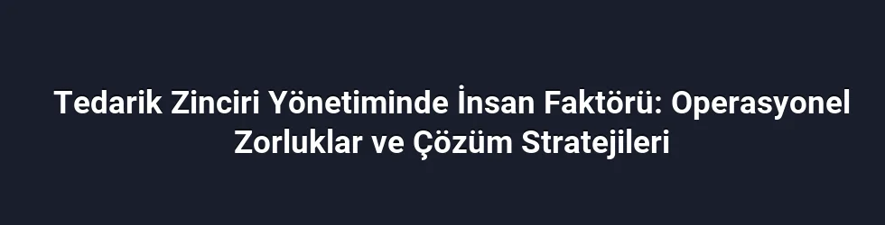 Tedarik Zinciri Yönetiminde İnsan Faktörü: Operasyonel Zorluklar ve Çözüm Stratejileri