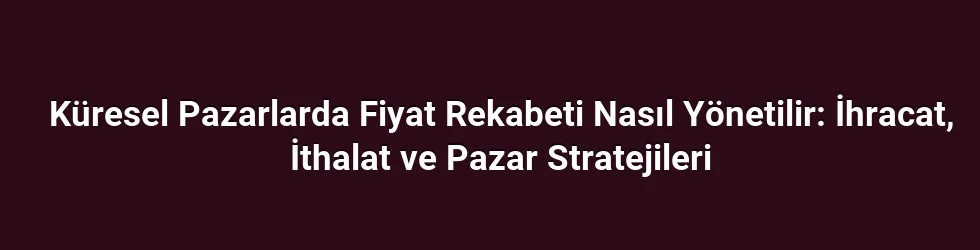 Küresel Pazarlarda Fiyat Rekabeti Nasıl Yönetilir: İhracat, İthalat ve Pazar Stratejileri