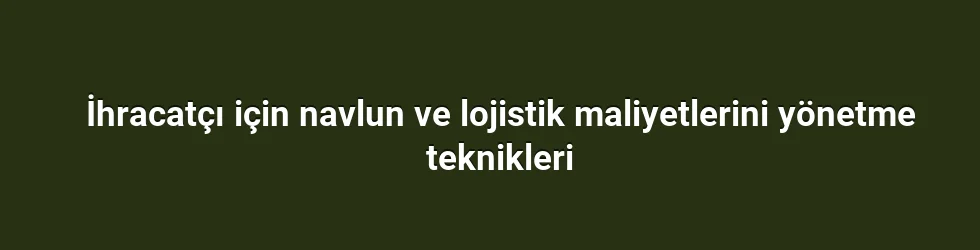 İhracatçı için navlun ve lojistik maliyetlerini yönetme teknikleri